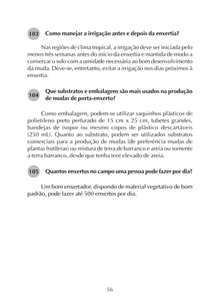 56
Como manejar a irrigação antes e depois da enxertia?
Nas regiões de clima tropical, a irrigação deve ser iniciada pelo
menos três semanas antes do início da enxertia e mantida de modo a
conservar o solo com a umidade necessária ao bom desenvolvimento
da muda. Deve-se, entretanto, evitar a irrigação nos dias próximos à
enxertia.
Que substratos e embalagens são mais usados na produção
de mudas de porta-enxerto?
Como embalagem, podem-se utilizar saquinhos plásticos de
polietileno preto perfurado de 15 cm x 25 cm, tubetes grandes,
bandejas de isopor ou mesmo copos de plástico descartáveis
(250 mL). Quanto ao substrato, podem ser utilizados substratos
comerciais para a produção de mudas (de preferência mudas de
plantas frutíferas) ou mistura de terra de barranco e areia ou somente
a terra barranco, desde que tenha teor elevado de areia.
Quantos enxertos no campo uma pessoa pode fazer por dia?
Um bom enxertador, dispondo de material vegetativo de bom
padrão, pode fazer até 500 enxertos por dia.
103
104
105
 