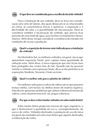 58
O quedeveserconsideradoparaaescolhadolocaldovinhedo?
Para a instalação de um vinhedo, deve-se levar em conside-
ração uma série de fatores, dos quais destacam-se os relacionados
ao clima; às características físicas e químicas, à exposição e à
declividade do solo; e à possibilidade de mecanização. Deve-se
considerar também a localização do vinhedo, que precisa ficar
próximo de uma fonte de água, para facilitar os tratamentos fitossa-
nitários. Além disso, há que considerar a existência de estradas em
condições de escoar a produção.
Qual é a exposição do terreno mais indicada para a instalação
do vinhedo?
No Hemisfério Sul, os melhores vinhedos, em geral, são os que
apresentam exposição Norte, pois captam maior quantidade de
radiação solar. Além disso, é nessa exposição que eles ficam mais
bem protegidos dos ventos frios do Sul. Quando não for possível
instalar o vinhedo com exposição Norte, deve-se dar preferência às
exposições Nordeste, Noroeste, Oeste ou Leste.
Qual é o melhor solo para o plantio da videira?
Os melhores solos para o cultivo da videira são os que possuem
textura média, com baixos ou médios teores de matéria orgânica.
Não devem apresentar problemas que afetem o desenvolvimento da
videira, como alumínio trocável, sal, pragas e doenças.
Por que se deve evitar instalar vinhedos em solos muito férteis?
Solos muitos férteis propiciam excesso de vigor vegetativo, o
que é desfavorável à qualidade da uva e, conseqüentemente, do
suco e do vinho. Vinhedos destinados à produção de uva de mesa
em geral são instalados em solos mais férteis que aqueles destinados
à elaboração de vinho.
106
107
108
109
 