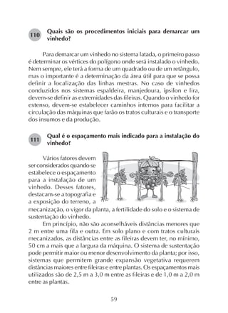 59
Quais são os procedimentos iniciais para demarcar um
vinhedo?
Para demarcar um vinhedo no sistema latada, o primeiro passo
é determinar os vértices do polígono onde será instalado o vinhedo.
Nem sempre, ele terá a forma de um quadrado ou de um retângulo,
mas o importante é a determinação da área útil para que se possa
definir a localização das linhas mestras. No caso de vinhedos
conduzidos nos sistemas espaldeira, manjedoura, ípsilon e lira,
devem-se definir as extremidades das fileiras. Quando o vinhedo for
extenso, devem-se estabelecer caminhos internos para facilitar a
circulação das máquinas que farão os tratos culturais e o transporte
dos insumos e da produção.
Qual é o espaçamento mais indicado para a instalação do
vinhedo?
Vários fatores devem
ser considerados quando se
estabelece o espaçamento
para a instalação de um
vinhedo. Desses fatores,
destacam-se a topografia e
a exposição do terreno, a
mecanização, o vigor da planta, a fertilidade do solo e o sistema de
sustentação do vinhedo.
Em princípio, não são aconselháveis distâncias menores que
2 m entre uma fila e outra. Em solo plano e com tratos culturais
mecanizados, as distâncias entre as fileiras devem ter, no mínimo,
50 cm a mais que a largura da máquina. O sistema de sustentação
pode permitir maior ou menor desenvolvimento da planta; por isso,
sistemas que permitem grande expansão vegetativa requerem
distâncias maiores entre fileiras e entre plantas. Os espaçamentos mais
utilizados são de 2,5 m a 3,0 m entre as fileiras e de 1,0 m a 2,0 m
entre as plantas.
110
111
 