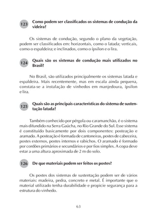 63
Como podem ser classificados os sistemas de condução da
videira?
Os sistemas de condução, segundo o plano da vegetação,
podem ser classificados em: horizontais, como o latada; verticais,
como o espaldeira; e inclinados, como o ípsilon e o lira.
Quais são os sistemas de condução mais utilizados no
Brasil?
No Brasil, são utilizados principalmente os sistemas latada e
espaldeira. Mais recentemente, mas em escala ainda pequena,
constata-se a instalação de vinhedos em manjedoura, ípsilon
e lira.
Quais são as principais características do sistema de susten-
tação latada?
Também conhecido por pérgola ou caramanchão, é o sistema
mais difundido na Serra Gaúcha, no Rio Grande do Sul. Esse sistema
é constituído basicamente por dois componentes: posteação e
aramado. A posteação é formada de cantoneiras, postes de cabeceira,
postes externos, postes internos e rabichos. O aramado é formado
por cordões primários e secundários e por fios simples. A copa deve
estar a uma altura aproximada de 2 m do solo.
De que materiais podem ser feitos os postes?
Os postes dos sistemas de sustentação podem ser de vários
materiais: madeira, pedra, concreto e metal. É importante que o
material utilizado tenha durabilidade e propicie segurança para a
estrutura do vinhedo.
124
126
125
123
 