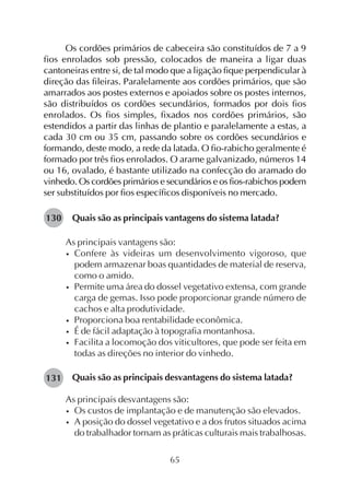 65
Os cordões primários de cabeceira são constituídos de 7 a 9
fios enrolados sob pressão, colocados de maneira a ligar duas
cantoneiras entre si, de tal modo que a ligação fique perpendicular à
direção das fileiras. Paralelamente aos cordões primários, que são
amarrados aos postes externos e apoiados sobre os postes internos,
são distribuídos os cordões secundários, formados por dois fios
enrolados. Os fios simples, fixados nos cordões primários, são
estendidos a partir das linhas de plantio e paralelamente a estas, a
cada 30 cm ou 35 cm, passando sobre os cordões secundários e
formando, deste modo, a rede da latada. O fio-rabicho geralmente é
formado por três fios enrolados. O arame galvanizado, números 14
ou 16, ovalado, é bastante utilizado na confecção do aramado do
vinhedo. Os cordões primários e secundários e os fios-rabichos podem
ser substituídos por fios específicos disponíveis no mercado.
Quais são as principais vantagens do sistema latada?
As principais vantagens são:
• Confere às videiras um desenvolvimento vigoroso, que
podem armazenar boas quantidades de material de reserva,
como o amido.
• Permite uma área do dossel vegetativo extensa, com grande
carga de gemas. Isso pode proporcionar grande número de
cachos e alta produtividade.
• Proporciona boa rentabilidade econômica.
• É de fácil adaptação à topografia montanhosa.
• Facilita a locomoção dos viticultores, que pode ser feita em
todas as direções no interior do vinhedo.
Quais são as principais desvantagens do sistema latada?
As principais desvantagens são:
• Os custos de implantação e de manutenção são elevados.
• A posição do dossel vegetativo e a dos frutos situados acima
do trabalhador tornam as práticas culturais mais trabalhosas.
130
131
 