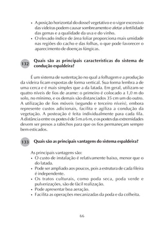 66
• A posição horizontal do dossel vegetativo e o vigor excessivo
das videiras podem causar sombreamento e afetar a fertilidade
das gemas e a qualidade da uva e do vinho.
• O elevado índice de área foliar proporciona mais umidade
nas regiões do cacho e das folhas, o que pode favorecer o
aparecimento de doenças fúngicas.
Quais são as principais características do sistema de
condução espaldeira?
É um sistema de sustentação no qual a folhagem e a produção
da videira ficam expostas de forma vertical. Sua forma lembra a de
uma cerca e é mais simples que a da latada. Em geral, utilizam-se
quatro níveis de fios de arame: o primeiro é colocado a 1,0 m do
solo, no mínimo, e os demais são distanciados 35 cm um do outro.
A utilização de fios móveis (segundo e terceiro níveis), embora
represente custos adicionais, facilita e agiliza a condução da
vegetação. A posteação é feita individualmente para cada fila.
A distância entre os posteséde5ma6m,eospostesdas extremidades
devem ser presos a rabichos para que os fios permaneçam sempre
bem esticados.
Quais são as principais vantagens do sistema espaldeira?
As principais vantagens são:
• O custo de instalação é relativamente baixo, menor que o
do latada.
• Pode ser ampliado aos poucos, pois a estrutura de cada fileira
é independente.
• Os tratos culturais, como poda seca, poda verde e
pulverizações, são de fácil realização.
• Pode apresentar boa aeração.
• Facilita as operações mecanizadas da poda e da colheita.
132
133
 
