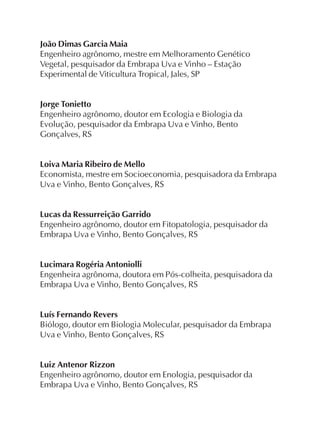 João Dimas Garcia Maia
Engenheiro agrônomo, mestre em Melhoramento Genético
Vegetal, pesquisador da Embrapa Uva e Vinho – Estação
Experimental de Viticultura Tropical, Jales, SP
Jorge Tonietto
Engenheiro agrônomo, doutor em Ecologia e Biologia da
Evolução, pesquisador da Embrapa Uva e Vinho, Bento
Gonçalves, RS
Loiva Maria Ribeiro de Mello
Economista, mestre em Socioeconomia, pesquisadora da Embrapa
Uva e Vinho, Bento Gonçalves, RS
Lucas da Ressurreição Garrido
Engenheiro agrônomo, doutor em Fitopatologia, pesquisador da
Embrapa Uva e Vinho, Bento Gonçalves, RS
Lucimara Rogéria Antoniolli
Engenheira agrônoma, doutora em Pós-colheita, pesquisadora da
Embrapa Uva e Vinho, Bento Gonçalves, RS
Luís Fernando Revers
Biólogo, doutor em Biologia Molecular, pesquisador da Embrapa
Uva e Vinho, Bento Gonçalves, RS
Luiz Antenor Rizzon
Engenheiro agrônomo, doutor em Enologia, pesquisador da
Embrapa Uva e Vinho, Bento Gonçalves, RS
 