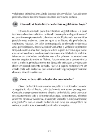 71
videira nos primeiros anos ainda é pouco desenvolvido. Passado esse
período, não se recomenda o consórcio com outra cultura.
O solo do vinhedo deve ter cobertura vegetal ou ser limpo?
O solo do vinhedo pode ter cobertura vegetal natural – a qual
favorece a biodiversidade –, cultivado com espécies leguminosas e/
ou gramíneas e por meio de cobertura morta. Pode ainda ser mantido
parcialmente coberto, caso em que se utilizam, de preferência,
capinas ou roçadas. Em solos com topografia acidentada e sujeitos a
altas precipitações, não se aconselha manter o vinhedo totalmente
limpo durante o ano. Isso porque ele fica sujeito à erosão, que pode
causar sérios danos ao desenvolvimento e à fertilidade da videira.
Mesmo em vinhedos instalados em solos planos, recomenda-se
manter vegetação entre as fileiras. Para minimizar a concorrência
com a videira, principalmente na época da brotação, a vegetação
deve ser periodicamente ceifada. Faz-se a capina somente em 50
cm de cada lado da fileira, pois uma faixa de vegetação permanente
deve existir entre as fileiras.
Como se deve utilizar herbicidas nos vinhedos?
O uso de herbicidas é uma forma prática e rápida de controlar
a vegetação do vinhedo, principalmente em solos pedregosos.
Contudo, o emprego constante e abusivo de herbicida pode provocar
ressecamento do solo e deixar resíduos que, com o tempo, afetarão
o sistema radicular da videira, a saúde do viticultor e o meio ambiente
em geral. Por isso, o uso de herbicida não deve ser uma prática de
rotina, mas sim adotado em determinadas situações.
145
144
 