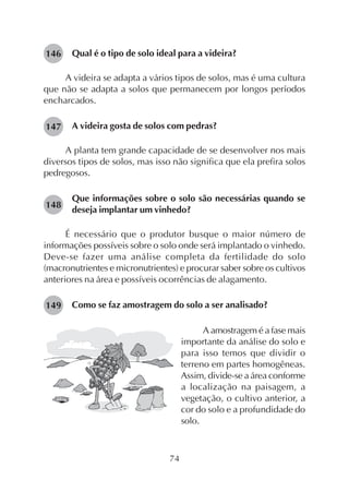 74
Qual é o tipo de solo ideal para a videira?
A videira se adapta a vários tipos de solos, mas é uma cultura
que não se adapta a solos que permanecem por longos períodos
encharcados.
A videira gosta de solos com pedras?
A planta tem grande capacidade de se desenvolver nos mais
diversos tipos de solos, mas isso não significa que ela prefira solos
pedregosos.
Que informações sobre o solo são necessárias quando se
deseja implantar um vinhedo?
É necessário que o produtor busque o maior número de
informações possíveis sobre o solo onde será implantado o vinhedo.
Deve-se fazer uma análise completa da fertilidade do solo
(macronutrientes e micronutrientes) e procurar saber sobre os cultivos
anteriores na área e possíveis ocorrências de alagamento.
Como se faz amostragem do solo a ser analisado?
A amostragem é a fase mais
importante da análise do solo e
para isso temos que dividir o
terreno em partes homogêneas.
Assim, divide-se a área conforme
a localização na paisagem, a
vegetação, o cultivo anterior, a
cor do solo e a profundidade do
solo.
146
147
148
149
 