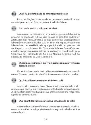 75
Qual é a profundidade de amostragem do solo?
Para a avaliação das necessidades de corretivos e fertilizantes,
a mostragem deve ser feita na profundidade 0 a 20 cm.
Para onde enviar o solo para análise?
As amostras de solo devem ser enviadas para um laboratório
próximo da região de cultivo, isso porque as amostras podem ser
analisadas mais rapidamente, e porque os métodos usados por esse
laboratório foram calibrados para os solos da região. Procure um
laboratório com credibilidade, que participe de um processo de
auditagem, como feito no Rio Grande do Sul e em Santa Catarina,
estados que possuem um sistema de auditagem coordenado pelo
Comissão de Fertilidade do Solo do Núcleo Regional Sul da
Sociedade Brasileira de Ciência do Solo.
Quais são os principais materiais usados como corretivos da
acidez do solo?
O calcário é o material mais utilizado como corretivo e, normal-
mente, é o mais barato. A cal está entre os outros materiais usados.
Qual é a diferença entre o calcário e a cal?
Ambos são bons corretivos. O calcário tem o chamado poder
residual, que permite sua reação com o solo durante até quatro anos.
A cal não tem poder residual, pois sua granulometria fina reage mais
rápido do que o calcário.
Que quantidade de calcário deve ser aplicada ao solo?
A quantidade varia conforme as características do solo. Por isso,
somente a análise de solo pode determinar a quantidade de calcário
a ser aplicada.
150
151
152
153
154
 