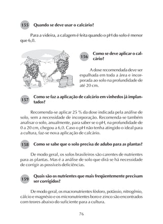 76
Quando se deve usar o calcário?
Para a videira, a calagem é feita quando o pH do solo é menor
que 6,0.
155
Como se deve aplicar o cal-
cário?
A dose recomendada deve ser
espalhada em toda a área e incor-
porada ao solo na profundidade de
até 20 cm.
Como se faz a aplicação de calcário em vinhedos já implan-
tados?
Recomenda-se aplicar 25 % da dose indicada pela análise de
solo, sem a necessidade de incorporação. Recomenda-se também
analisar o solo, anualmente, para saber se o pH, na profundidade de
0 a 20 cm, chegou a 6,0. Caso o pH não tenha atingido o ideal para
a cultura, faz-se nova aplicação de calcário.
Como se sabe que o solo precisa de adubo para as plantas?
De modo geral, os solos brasileiros são carentes de nutrientes
para as plantas. Mas é a análise de solo que dirá se há necessidade
de corrigir as possíveis deficiências.
Quais são os nutrientes que mais freqüentemente precisam
ser corrigidos?
De modo geral, os macronutrientes fósforo, potássio, nitrogênio,
cálcio e magnésio e os micronutrientes boro e zinco são encontrados
com teores abaixo do suficiente para a cultura.
156
157
158
159
 