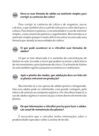 78
Deve-se usar fórmula de adubo ou nutriente simples para
corrigir as carências dos solos?
Para corrigir as carências de cálcio e de magnésio, usa-se
calcário, o que também eleva o pH do solo para o valor ideal para a
cultura. Para fósforo e potássio, o recomendado é o uso de nutriente
simples, como cloreto de potássio e superfosfatos. Recomenda-se o
nutriente simples porque é muito difícil encontrar no mercado uma
fórmula que atenda às necessidades da videira.
O que pode acontecer se o viticultor usar fórmulas de
adubo?
O que se tem observado é o aumento da concentração de
fósforo no solo, levando a níveis que podem acarretar a deficiência
de micronutrientes, principalmente do zinco. O acúmulo de fósforo
no solo também significa prejuízos econômicos e ambientais.
Após o plantio das mudas, que adubação deve ser feita até
as plantas entrarem em produção?
Recomenda-se o uso apenas de adubo químico nitrogenado.
Mas esse adubo pode ser substituído, com grande vantagem, pelo
esterco de animais ou composto orgânico. Em viticultura tropical, o
uso de adubo orgânico é essencial para o bom desenvolvimento das
plantas.
De que informações o viticultor precisa para fazer a aduba-
ção anual de manutenção das plantas?
É necessário que o viticultor tenha informações sobre a
produtividade esperada e sobre a análise de tecido.
164
161
162
163
 