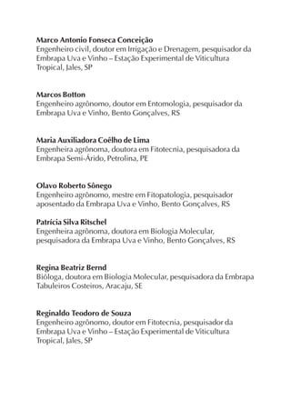 Marco Antonio Fonseca Conceição
Engenheiro civil, doutor em Irrigação e Drenagem, pesquisador da
Embrapa Uva e Vinho – Estação Experimental de Viticultura
Tropical, Jales, SP
Marcos Botton
Engenheiro agrônomo, doutor em Entomologia, pesquisador da
Embrapa Uva e Vinho, Bento Gonçalves, RS
Maria Auxiliadora Coêlho de Lima
Engenheira agrônoma, doutora em Fitotecnia, pesquisadora da
Embrapa Semi-Árido, Petrolina, PE
Olavo Roberto Sônego
Engenheiro agrônomo, mestre em Fitopatologia, pesquisador
aposentado da Embrapa Uva e Vinho, Bento Gonçalves, RS
Patrícia Silva Ritschel
Engenheira agrônoma, doutora em Biologia Molecular,
pesquisadora da Embrapa Uva e Vinho, Bento Gonçalves, RS
Regina Beatriz Bernd
Bióloga, doutora em Biologia Molecular, pesquisadora da Embrapa
Tabuleiros Costeiros, Aracaju, SE
Reginaldo Teodoro de Souza
Engenheiro agrônomo, doutor em Fitotecnia, pesquisador da
Embrapa Uva e Vinho – Estação Experimental de Viticultura
Tropical, Jales, SP
 