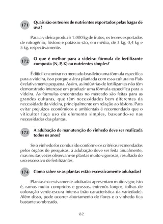 82
Quais são os teores de nutrientes exportados pelas bagas de
uva?
Para a videira produzir 1.000 kg de frutos, os teores exportados
de nitrogênio, fósforo e potássio são, em média, de 3 kg, 0,4 kg e
5 kg, respectivamente.
O que é melhor para a videira: fórmula de fertilizante
composta (N, P, K) ou nutrientes simples?
É difícil encontrar no mercado brasileiro uma fórmula específica
para a videira, isso porque a área plantada com essa cultura no País
é relativamente pequena. Assim, as indústrias de fertilizantes não têm
demonstrado interesse em produzir uma fórmula específica para a
videira. As fórmulas encontradas no mercado são feitas para as
grandes culturas, que têm necessidades bem diferentes da
necessidade da videira, principalmente em relação ao fósforo. Para
evitar prejuízos econômicos e ambientais é recomendado que o
viticultor faça uso de elemento simples, baseando-se nas
necessidades das plantas.
A adubação de manutenção do vinhedo deve ser realizada
todos os anos?
Se o vinhedo for conduzido conforme os critérios recmendados
pelos órgãos de pesquisas, a adubação deve ser feita anualmente,
mas muitas vezes observam-se plantas muito vigorosas, resultado do
uso excessivo de fertilizantes.
Como saber se as plantas estão excessivamente adubadas?
Plantas excessivamente adubadas apresentam muito vigor, isto
é, ramos muito compridos e grossos, entrenós longos, folhas de
coloração verde-escura intensa (não característica da variedade).
Além disso, pode ocorrer abortamento de flores e o vinhedo fica
bastante sombreado.
171
172
173
174
 