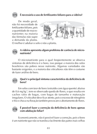83
É necessário o uso de fertilizantes foliares para a videira?175
O melhor é adubar o solo e não a planta.
A videira apresenta algum problema de carência de micro-
nutriente?
O micronutriente para o qual freqüentemente se observa
sintomas de deficiência é o boro, isso porque a maioria dos solos
brasileiros são pobres nesse nutriente. Algumas variedades são
bastante exigentes, e a maioria dos viticultores não têm o costume
de fazer análise de boro.
Qual é o principal sintoma característico da deficiência de
boro?
Em solos com teor de boro (extraído com água quente) abaixo
de 0,6 mg kg-1
, tem-se observado queda de flores, o que resulta em
cachos ralos de bagas, com bagas de tamanho e maturação
irregulares. O viticultor deve ficar atento, pois o excesso de nitrogênio
e frio e chuva na floração também provocam o abortamento de flores.
É possível fazer a correção da deficiência de boro apenas
com adubação foliar?
Economicamente, não é possível fazer a correção, pois o boro
é um nutriente que não se transloca facilmente das partes mais velhas
De modo geral,
não há necessidade de
fertilizantes foliares, pois
a quantidade de macro-
nutrientes na maioria
das fórmulas não supre
a demanda da planta.
176
177
178
 