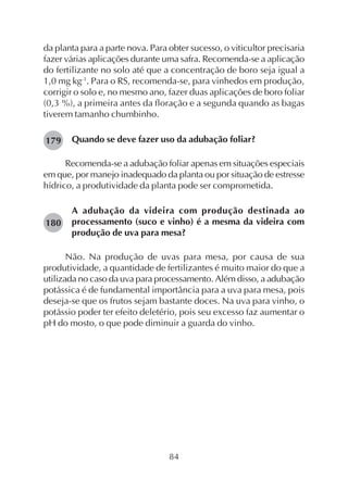 84
da planta para a parte nova. Para obter sucesso, o viticultor precisaria
fazer várias aplicações durante uma safra. Recomenda-se a aplicação
do fertilizante no solo até que a concentração de boro seja igual a
1,0 mg kg-1
. Para o RS, recomenda-se, para vinhedos em produção,
corrigir o solo e, no mesmo ano, fazer duas aplicações de boro foliar
(0,3 %), a primeira antes da floração e a segunda quando as bagas
tiverem tamanho chumbinho.
Quando se deve fazer uso da adubação foliar?
Recomenda-se a adubação foliar apenas em situações especiais
em que, por manejo inadequado da planta ou por situação de estresse
hídrico, a produtividade da planta pode ser comprometida.
A adubação da videira com produção destinada ao
processamento (suco e vinho) é a mesma da videira com
produção de uva para mesa?
Não. Na produção de uvas para mesa, por causa de sua
produtividade, a quantidade de fertilizantes é muito maior do que a
utilizada no caso da uva para processamento. Além disso, a adubação
potássica é de fundamental importância para a uva para mesa, pois
deseja-se que os frutos sejam bastante doces. Na uva para vinho, o
potássio poder ter efeito deletério, pois seu excesso faz aumentar o
pH do mosto, o que pode diminuir a guarda do vinho.
179
180
 