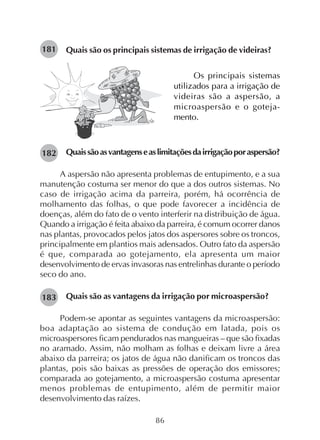 86
Quais são os principais sistemas de irrigação de videiras?181
Quaissãoasvantagenseaslimitaçõesdairrigaçãoporaspersão?
A aspersão não apresenta problemas de entupimento, e a sua
manutenção costuma ser menor do que a dos outros sistemas. No
caso de irrigação acima da parreira, porém, há ocorrência de
molhamento das folhas, o que pode favorecer a incidência de
doenças, além do fato de o vento interferir na distribuição de água.
Quando a irrigação é feita abaixo da parreira, é comum ocorrer danos
nas plantas, provocados pelos jatos dos aspersores sobre os troncos,
principalmente em plantios mais adensados. Outro fato da aspersão
é que, comparada ao gotejamento, ela apresenta um maior
desenvolvimento de ervas invasoras nas entrelinhas durante o período
seco do ano.
Quais são as vantagens da irrigação por microaspersão?
Podem-se apontar as seguintes vantagens da microaspersão:
boa adaptação ao sistema de condução em latada, pois os
microaspersores ficam pendurados nas mangueiras – que são fixadas
no aramado. Assim, não molham as folhas e deixam livre a área
abaixo da parreira; os jatos de água não danificam os troncos das
plantas, pois são baixas as pressões de operação dos emissores;
comparada ao gotejamento, a microaspersão costuma apresentar
menos problemas de entupimento, além de permitir maior
desenvolvimento das raízes.
Os principais sistemas
utilizados para a irrigação de
videiras são a aspersão, a
microaspersão e o goteja-
mento.
182
183
 