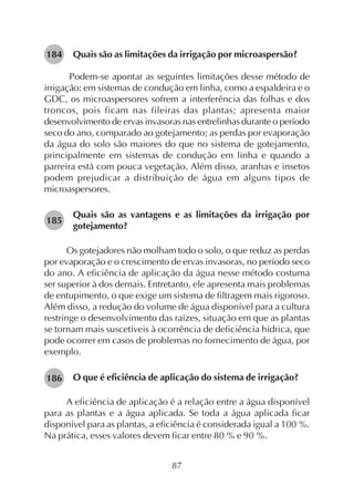 87
Quais são as limitações da irrigação por microaspersão?
Podem-se apontar as seguintes limitações desse método de
irrigação: em sistemas de condução em linha, como a espaldeira e o
GDC, os microaspersores sofrem a interferência das folhas e dos
troncos, pois ficam nas fileiras das plantas; apresenta maior
desenvolvimento de ervas invasoras nas entrelinhas durante o período
seco do ano, comparado ao gotejamento; as perdas por evaporação
da água do solo são maiores do que no sistema de gotejamento,
principalmente em sistemas de condução em linha e quando a
parreira está com pouca vegetação. Além disso, aranhas e insetos
podem prejudicar a distribuição de água em alguns tipos de
microaspersores.
Quais são as vantagens e as limitações da irrigação por
gotejamento?
Os gotejadores não molham todo o solo, o que reduz as perdas
por evaporação e o crescimento de ervas invasoras, no período seco
do ano. A eficiência de aplicação da água nesse método costuma
ser superior à dos demais. Entretanto, ele apresenta mais problemas
de entupimento, o que exige um sistema de filtragem mais rigoroso.
Além disso, a redução do volume de água disponível para a cultura
restringe o desenvolvimento das raízes, situação em que as plantas
se tornam mais suscetíveis à ocorrência de deficiência hídrica, que
pode ocorrer em casos de problemas no fornecimento de água, por
exemplo.
O que é eficiência de aplicação do sistema de irrigação?
A eficiência de aplicação é a relação entre a água disponível
para as plantas e a água aplicada. Se toda a água aplicada ficar
disponível para as plantas, a eficiência é considerada igual a 100 %.
Na prática, esses valores devem ficar entre 80 % e 90 %.
184
185
186
 