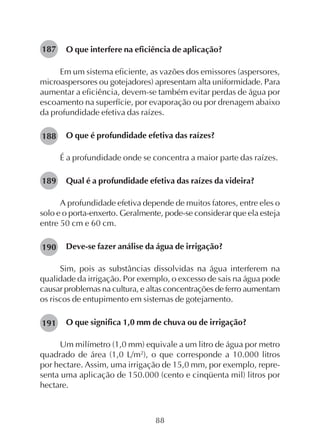 88
O que interfere na eficiência de aplicação?
Em um sistema eficiente, as vazões dos emissores (aspersores,
microaspersores ou gotejadores) apresentam alta uniformidade. Para
aumentar a eficiência, devem-se também evitar perdas de água por
escoamento na superfície, por evaporação ou por drenagem abaixo
da profundidade efetiva das raízes.
O que é profundidade efetiva das raízes?
É a profundidade onde se concentra a maior parte das raízes.
Qual é a profundidade efetiva das raízes da videira?
A profundidade efetiva depende de muitos fatores, entre eles o
solo e o porta-enxerto. Geralmente, pode-se considerar que ela esteja
entre 50 cm e 60 cm.
Deve-se fazer análise da água de irrigação?
Sim, pois as substâncias dissolvidas na água interferem na
qualidade da irrigação. Por exemplo, o excesso de sais na água pode
causar problemas na cultura, e altas concentrações de ferro aumentam
os riscos de entupimento em sistemas de gotejamento.
O que significa 1,0 mm de chuva ou de irrigação?
Um milímetro (1,0 mm) equivale a um litro de água por metro
quadrado de área (1,0 L/m2
), o que corresponde a 10.000 litros
por hectare. Assim, uma irrigação de 15,0 mm, por exemplo, repre-
senta uma aplicação de 150.000 (cento e cinqüenta mil) litros por
hectare.
187
188
189
190
191
 