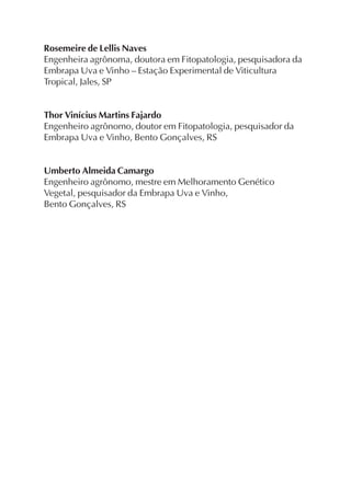 Rosemeire de Lellis Naves
Engenheira agrônoma, doutora em Fitopatologia, pesquisadora da
Embrapa Uva e Vinho – Estação Experimental de Viticultura
Tropical, Jales, SP
Thor Vinícius Martins Fajardo
Engenheiro agrônomo, doutor em Fitopatologia, pesquisador da
Embrapa Uva e Vinho, Bento Gonçalves, RS
Umberto Almeida Camargo
Engenheiro agrônomo, mestre em Melhoramento Genético
Vegetal, pesquisador da Embrapa Uva e Vinho,
Bento Gonçalves, RS
 