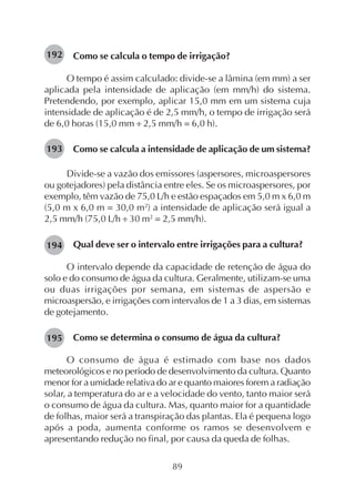 89
Como se calcula o tempo de irrigação?
O tempo é assim calculado: divide-se a lâmina (em mm) a ser
aplicada pela intensidade de aplicação (em mm/h) do sistema.
Pretendendo, por exemplo, aplicar 15,0 mm em um sistema cuja
intensidade de aplicação é de 2,5 mm/h, o tempo de irrigação será
de 6,0 horas (15,0 mm ÷ 2,5 mm/h = 6,0 h).
Como se calcula a intensidade de aplicação de um sistema?
Divide-se a vazão dos emissores (aspersores, microaspersores
ou gotejadores) pela distância entre eles. Se os microaspersores, por
exemplo, têm vazão de 75,0 L/h e estão espaçados em 5,0 m x 6,0 m
(5,0 m x 6,0 m = 30,0 m2
) a intensidade de aplicação será igual a
2,5 mm/h (75,0 L/h ÷ 30 m2
= 2,5 mm/h).
Qual deve ser o intervalo entre irrigações para a cultura?
O intervalo depende da capacidade de retenção de água do
solo e do consumo de água da cultura. Geralmente, utilizam-se uma
ou duas irrigações por semana, em sistemas de aspersão e
microaspersão, e irrigações com intervalos de 1 a 3 dias, em sistemas
de gotejamento.
Como se determina o consumo de água da cultura?
O consumo de água é estimado com base nos dados
meteorológicos e no período de desenvolvimento da cultura. Quanto
menor for a umidade relativa do ar e quanto maiores forem a radiação
solar, a temperatura do ar e a velocidade do vento, tanto maior será
o consumo de água da cultura. Mas, quanto maior for a quantidade
de folhas, maior será a transpiração das plantas. Ela é pequena logo
após a poda, aumenta conforme os ramos se desenvolvem e
apresentando redução no final, por causa da queda de folhas.
192
193
194
195
 