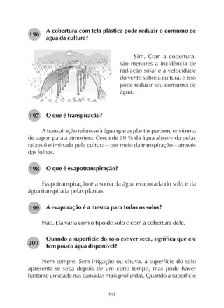 90
A cobertura com tela plástica pode reduzir o consumo de
água da cultura?
196
Sim. Com a cobertura,
são menores a incidência de
radiação solar e a velocidade
do vento sobre a cultura, e isso
pode reduzir seu consumo de
água.
O que é transpiração?
A transpiração refere-se à água que as plantas perdem, em forma
de vapor, para a atmosfera. Cerca de 99 % da água absorvida pelas
raízes é eliminada pela cultura – por meio da transpiração – através
das folhas.
O que é evapotranspiração?
Evapotranspiração é a soma da água evaporada do solo e da
água transpirada pelas plantas.
A evaporação é a mesma para todos os solos?
Não. Ela varia com o tipo de solo e com a cobertura dele.
Quando a superfície do solo estiver seca, significa que ele
tem pouco água disponível?
Nem sempre. Sem irrigação ou chuva, a superfície do solo
apresenta-se seca depois de um certo tempo, mas pode haver
bastante umidade nas camadas mais profundas. Quando a superfície
197
198
199
200
 