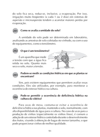 91
do solo fica seca, reduz-se, inclusive, a evaporação. Por isso,
irrigações muito freqüentes (a cada 1 ou 2 dias) em sistemas de
aspersão e microaspersão tendem a acarretar maiores perdas por
evaporação.
Como se avalia a umidade do solo?
A umidade do solo pode ser determinada em laboratório,
analisando as amostras de solo coletadas no vinhedo, ou com o uso
de equipamentos, como o tensiômetro.
O que é um tensiômetro?202
É um aparelho que mede
a tensão com que a água fica
retida no solo. Quanto mais
seco o solo, maior a tensão.
Podem-se medir as condições hídricas em que as plantas se
encontram?
Sim, pois existem equipamentos que permitem avaliar essas
condições. Eles são utilizados, por exemplo, para monitorar a
ocorrência de estresse hídrico na cultura.
Pode-se permitir a ocorrência de deficiência hídrica na
cultura da videira?
Para uvas de mesa, costuma-se evitar a ocorrência de
deficiência hídrica nas plantas, mantendo o solo, normalmente, com
alta disponibilidade de água para a cultura. No caso de uvas para a
produção de vinhos (especialmente os vinhos finos), é comum a
adoção de um estresse hídrico controlado durante o desenvolvimento
dos frutos, visando à obtenção de bagas de menor tamanho, o que
pode proporcionar vinhos de melhor qualidade.
201
204
203
 