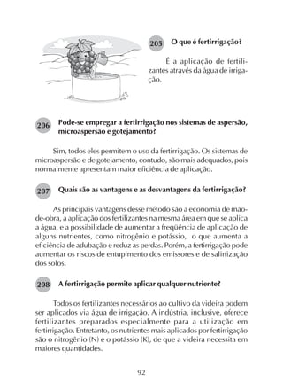 92
205 O que é fertirrigação?
É a aplicação de fertili-
zantes através da água de irriga-
ção.
Pode-se empregar a fertirrigação nos sistemas de aspersão,
microaspersão e gotejamento?
Sim, todos eles permitem o uso da fertirrigação. Os sistemas de
microaspersão e de gotejamento, contudo, são mais adequados, pois
normalmente apresentam maior eficiência de aplicação.
Quais são as vantagens e as desvantagens da fertirrigação?
As principais vantagens desse método são a economia de mão-
de-obra, a aplicação dos fertilizantes na mesma área em que se aplica
a água, e a possibilidade de aumentar a freqüência de aplicação de
alguns nutrientes, como nitrogênio e potássio, o que aumenta a
eficiência de adubação e reduz as perdas. Porém, a fertirrigação pode
aumentar os riscos de entupimento dos emissores e de salinização
dos solos.
A fertirrigação permite aplicar qualquer nutriente?
Todos os fertilizantes necessários ao cultivo da videira podem
ser aplicados via água de irrigação. A indústria, inclusive, oferece
fertilizantes preparados especialmente para a utilização em
fertirrigação. Entretanto, os nutrientes mais aplicados por fertirrigação
são o nitrogênio (N) e o potássio (K), de que a videira necessita em
maiores quantidades.
206
207
208
 