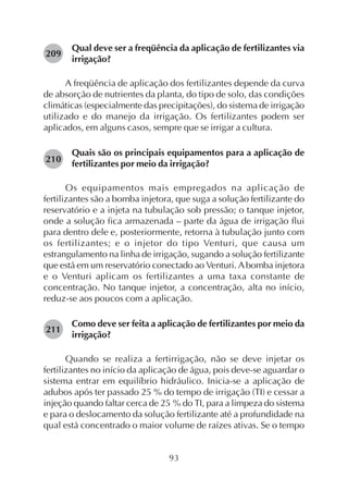 93
Qual deve ser a freqüência da aplicação de fertilizantes via
irrigação?
A freqüência de aplicação dos fertilizantes depende da curva
de absorção de nutrientes da planta, do tipo de solo, das condições
climáticas (especialmente das precipitações), do sistema de irrigação
utilizado e do manejo da irrigação. Os fertilizantes podem ser
aplicados, em alguns casos, sempre que se irrigar a cultura.
Quais são os principais equipamentos para a aplicação de
fertilizantes por meio da irrigação?
Os equipamentos mais empregados na aplicação de
fertilizantes são a bomba injetora, que suga a solução fertilizante do
reservatório e a injeta na tubulação sob pressão; o tanque injetor,
onde a solução fica armazenada – parte da água de irrigação flui
para dentro dele e, posteriormente, retorna à tubulação junto com
os fertilizantes; e o injetor do tipo Venturi, que causa um
estrangulamento na linha de irrigação, sugando a solução fertilizante
que está em um reservatório conectado ao Venturi. Abomba injetora
e o Venturi aplicam os fertilizantes a uma taxa constante de
concentração. No tanque injetor, a concentração, alta no início,
reduz-se aos poucos com a aplicação.
Como deve ser feita a aplicação de fertilizantes por meio da
irrigação?
Quando se realiza a fertirrigação, não se deve injetar os
fertilizantes no início da aplicação de água, pois deve-se aguardar o
sistema entrar em equilíbrio hidráulico. Inicia-se a aplicação de
adubos após ter passado 25 % do tempo de irrigação (TI) e cessar a
injeção quando faltar cerca de 25 % do TI, para a limpeza do sistema
e para o deslocamento da solução fertilizante até a profundidade na
qual está concentrado o maior volume de raízes ativas. Se o tempo
209
210
211
 