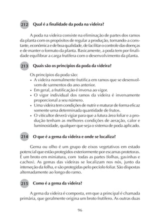 96
Qual é a finalidade da poda na videira?
A poda na videira consiste na eliminação de partes dos ramos
da planta com os propósitos de regular a produção, tornando-a cons-
tante,econômicaedeboaqualidade,defacilitarocontroledasdoenças
e de manter o formato da planta. Basicamente, a poda tem por finali-
dade equilibrar a carga frutífera com o desenvolvimento da planta.
Quais são os princípios da poda da videira?
Os princípios da poda são:
• A videira normalmente frutifica em ramos que se desenvol-
vem de sarmentos do ano anterior.
• Em geral, a frutificação é inversa ao vigor.
• O vigor individual dos ramos da videira é inversamente
proporcional a seu número.
• Uma videira tem condições de nutrir e maturar de forma eficaz
somente uma determinada quantidade de frutos.
• O viticultor deverá vigiar para que a futura área foliar e a pro-
dução tenham as melhores condições de aeração, calor e
luminosidade, qualquer que seja o sistema de poda aplicado.
O que é a gema da videira e onde se localiza?
Gema ou olho é um grupo de eixos vegetativos em estado
potencial que estão protegidos exteriormente por escamas protetoras.
É um broto em miniatura, com todas as partes (folhas, gavinhas e
cachos). As gemas das videiras se localizam nos nós, junto da
interseção da folha, e são protegidas pelo pecíolo foliar. São dispostas
alternadamente ao longo do ramo.
Como é a gema da videira?
A gema da videira é composta, em que a principal é chamada
primária, que geralmente origina um broto frutífero. As outras duas
213
212
214
215
 