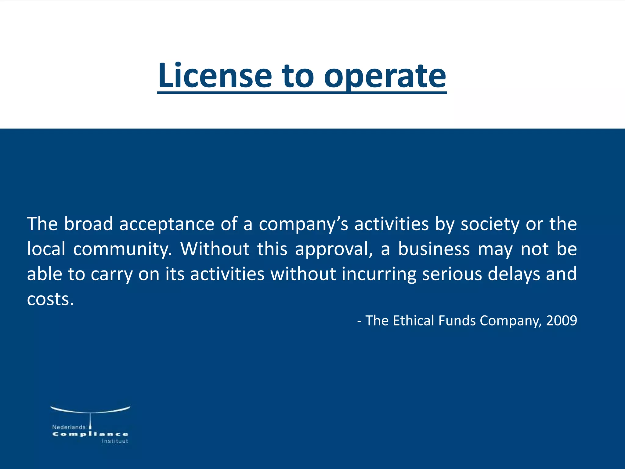 License to operate
The broad acceptance of a company’s activities by society or the
local community. Without this approval, a business may not be
able to carry on its activities without incurring serious delays and
costs.
- The Ethical Funds Company, 2009
 