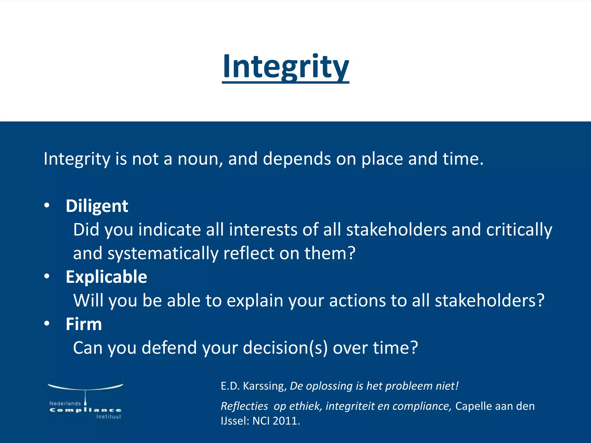 Integrity
Integrity is not a noun, and depends on place and time.
• Diligent
Did you indicate all interests of all stakeholders and critically
and systematically reflect on them?
• Explicable
Will you be able to explain your actions to all stakeholders?
• Firm
Can you defend your decision(s) over time?
E.D. Karssing, De oplossing is het probleem niet!
Reflecties op ethiek, integriteit en compliance, Capelle aan den
IJssel: NCI 2011.
 
