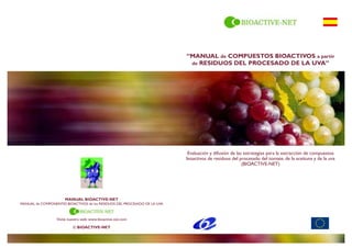 Evaluación y difusión de las estrategias para la extracción de compuestos
bioactivos de residuos del procesado del tomate, de la aceituna y de la uva
(BIOACTIVE-NET)
“MANUAL de COMPUESTOS BIOACTIVOS a partir
de RESIDUOS DEL PROCESADO DE LA UVA”
MANUAL BIOACTIVE-NET
MANUAL de COMPONENTES BIOACTIVOS de los RESIDUOS DEL PROCESADO DE LA UVA
Visite nuestra web: www.bioactive-net.com
© BIOACTIVE-NET
 