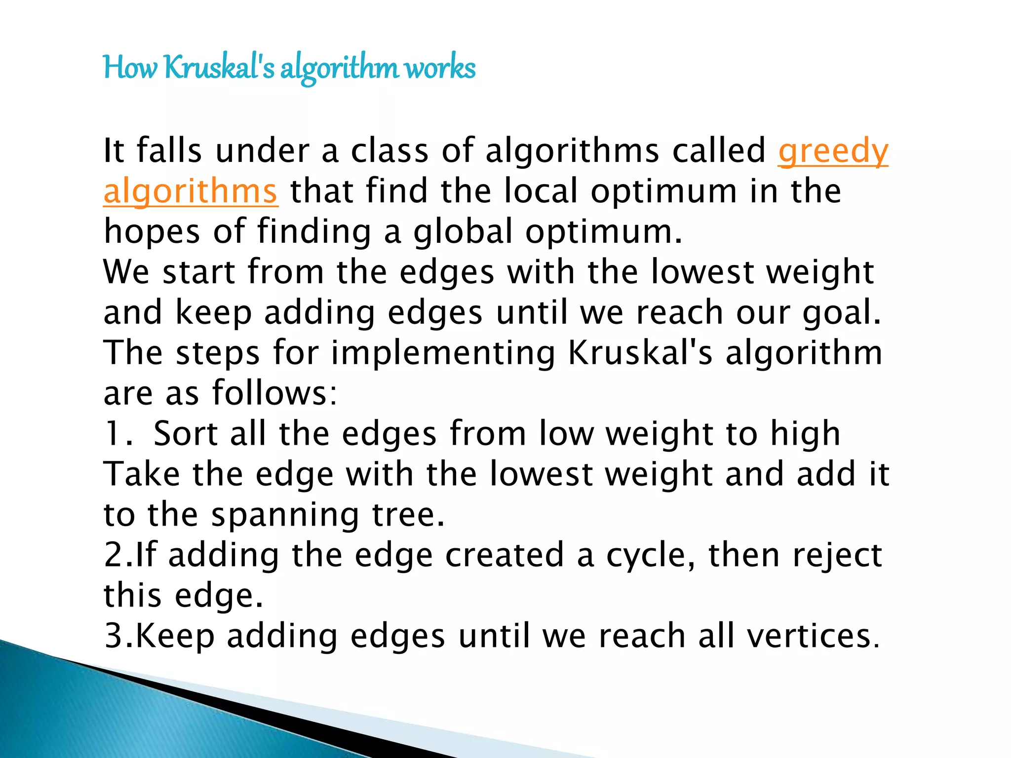 How Kruskal's algorithmworks
It falls under a class of algorithms called greedy
algorithms that find the local optimum in the
hopes of finding a global optimum.
We start from the edges with the lowest weight
and keep adding edges until we reach our goal.
The steps for implementing Kruskal's algorithm
are as follows:
1. Sort all the edges from low weight to high
Take the edge with the lowest weight and add it
to the spanning tree.
2.If adding the edge created a cycle, then reject
this edge.
3.Keep adding edges until we reach all vertices.
 