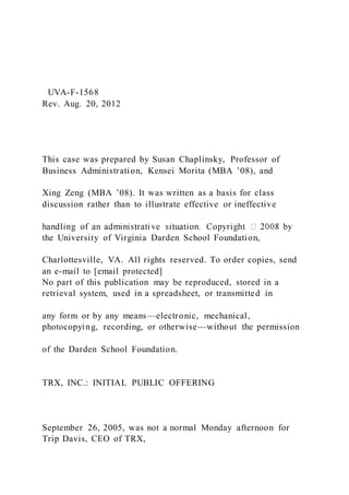 UVA-F-1568
Rev. Aug. 20, 2012
This case was prepared by Susan Chaplinsky, Professor of
Business Administration, Kensei Morita (MBA ’08), and
Xing Zeng (MBA ’08). It was written as a basis for class
discussion rather than to illustrate effective or ineffective
the University of Virginia Darden School Foundation,
Charlottesville, VA. All rights reserved. To order copies, send
an e-mail to [email protected]
No part of this publication may be reproduced, stored in a
retrieval system, used in a spreadsheet, or transmitted in
any form or by any means—electronic, mechanical,
photocopying, recording, or otherwise—without the permission
of the Darden School Foundation.
TRX, INC.: INITIAL PUBLIC OFFERING
September 26, 2005, was not a normal Monday afternoon for
Trip Davis, CEO of TRX,
 