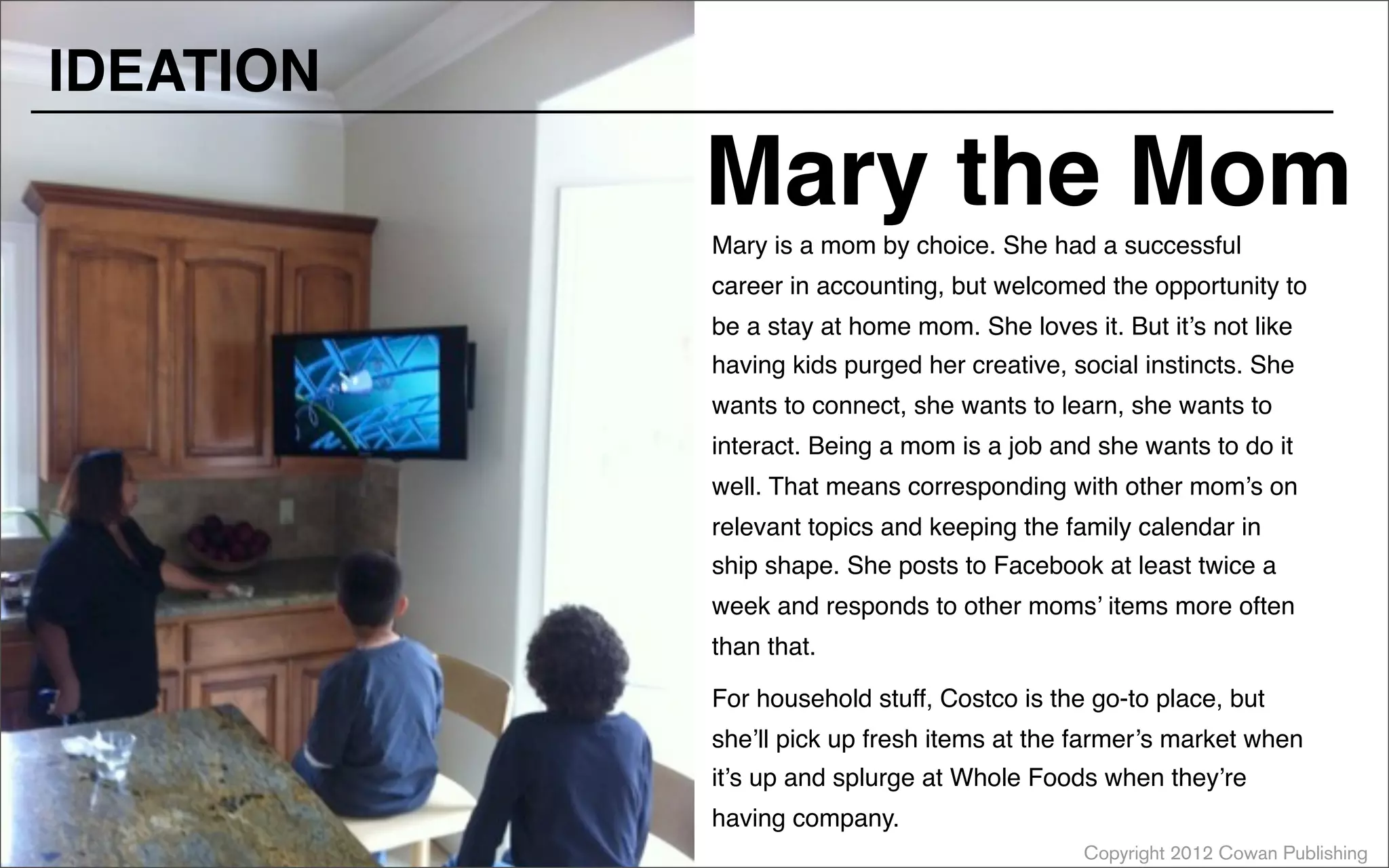 Copyright 2012 Cowan Publishing
Mary is a mom by choice. She had a successful
career in accounting, but welcomed the opportunity to
be a stay at home mom. She loves it. But it’s not like
having kids purged her creative, social instincts. She
wants to connect, she wants to learn, she wants to
interact. Being a mom is a job and she wants to do it
well. That means corresponding with other mom’s on
relevant topics and keeping the family calendar in
ship shape. She posts to Facebook at least twice a
week and responds to other moms’ items more often
than that.
For household stuff, Costco is the go-to place, but
she’ll pick up fresh items at the farmer’s market when
it’s up and splurge at Whole Foods when they’re
having company.
Mary the Mom
IDEATION
 