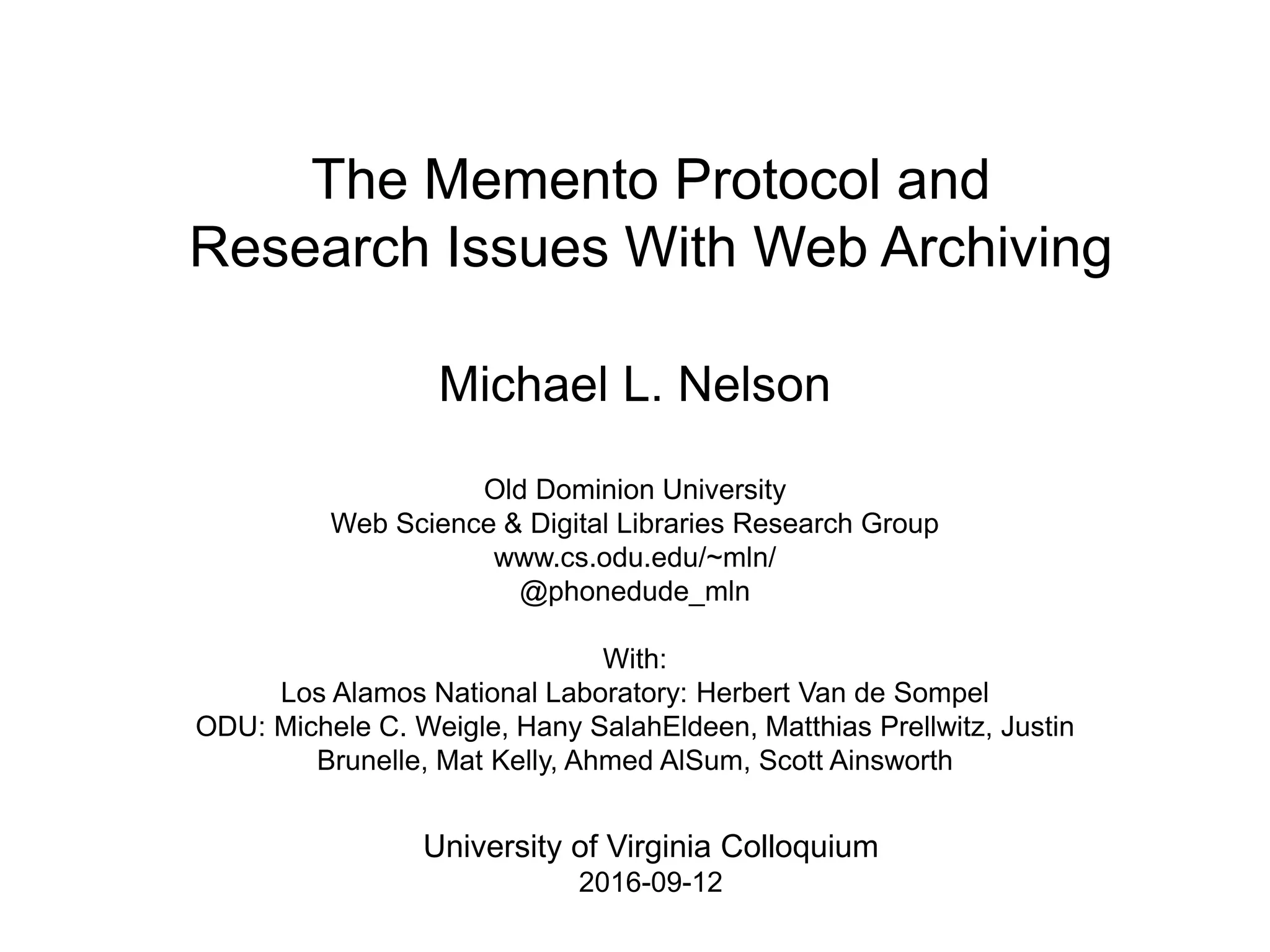 The Memento Protocol and
Research Issues With Web Archiving
Michael L. Nelson
Old Dominion University
Web Science & Digital Libraries Research Group
www.cs.odu.edu/~mln/
@phonedude_mln
With:
Los Alamos National Laboratory: Herbert Van de Sompel
ODU: Michele C. Weigle, Hany SalahEldeen, Matthias Prellwitz, Justin
Brunelle, Mat Kelly, Ahmed AlSum, Scott Ainsworth
University of Virginia Colloquium
2016-09-12