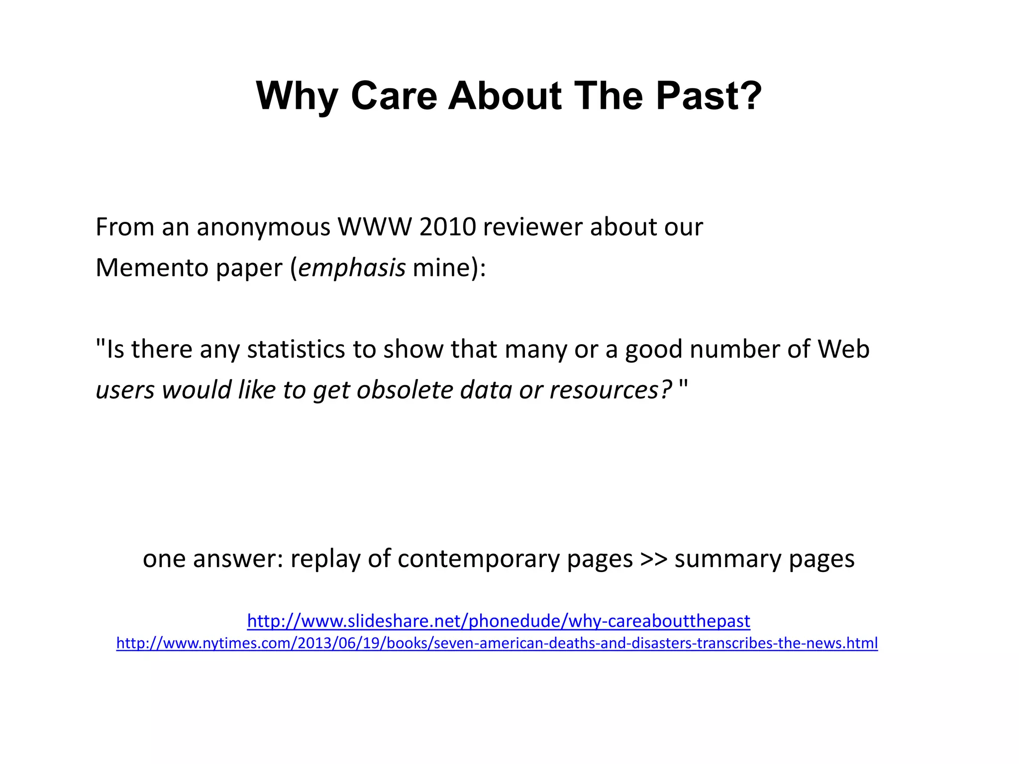 Why Care About The Past?
From an anonymous WWW 2010 reviewer about our
Memento paper (emphasis mine):
"Is there any statistics to show that many or a good number of Web
users would like to get obsolete data or resources? "
one answer: replay of contemporary pages >> summary pages
http://www.slideshare.net/phonedude/why-careaboutthepast
http://www.nytimes.com/2013/06/19/books/seven-american-deaths-and-disasters-transcribes-the-news.html