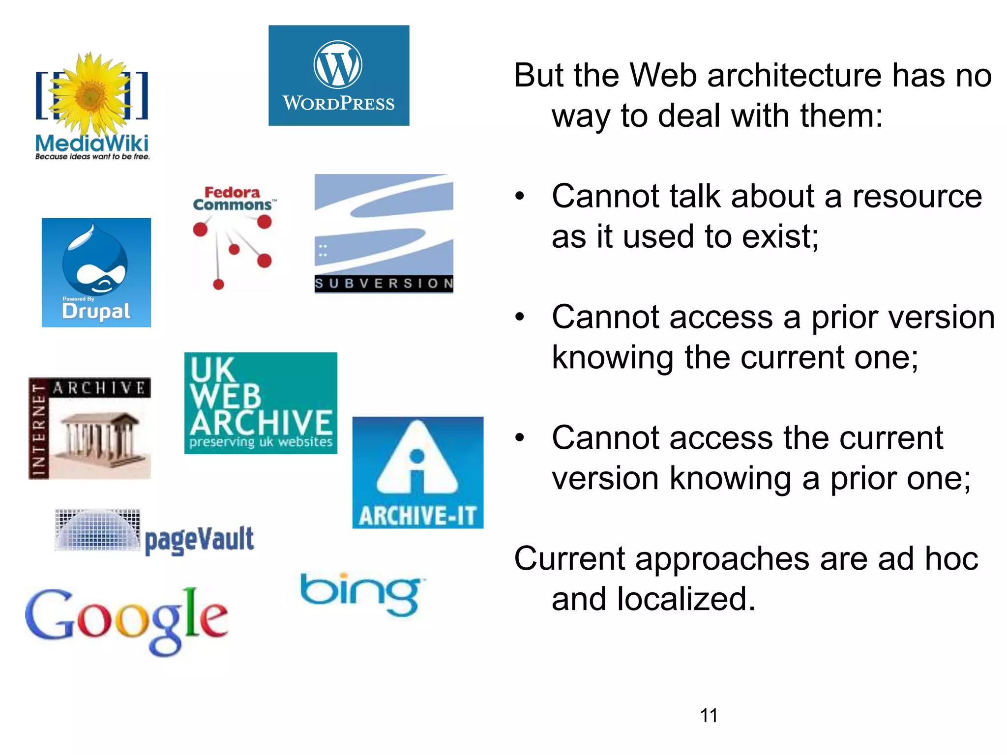 But the Web architecture has no
way to deal with them:
• Cannot talk about a resource
as it used to exist;
• Cannot access a prior version
knowing the current one;
• Cannot access the current
version knowing a prior one;
Current approaches are ad hoc
and localized.
11
