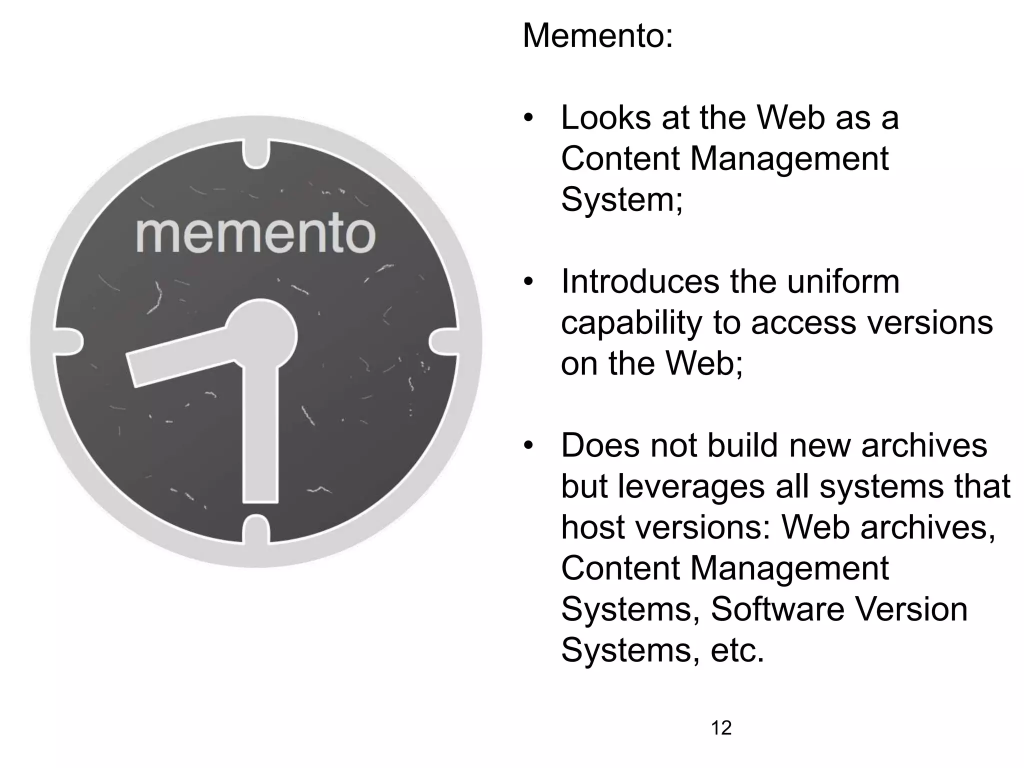 Memento:
• Looks at the Web as a
Content Management
System;
• Introduces the uniform
capability to access versions
on the Web;
• Does not build new archives
but leverages all systems that
host versions: Web archives,
Content Management
Systems, Software Version
Systems, etc.
12