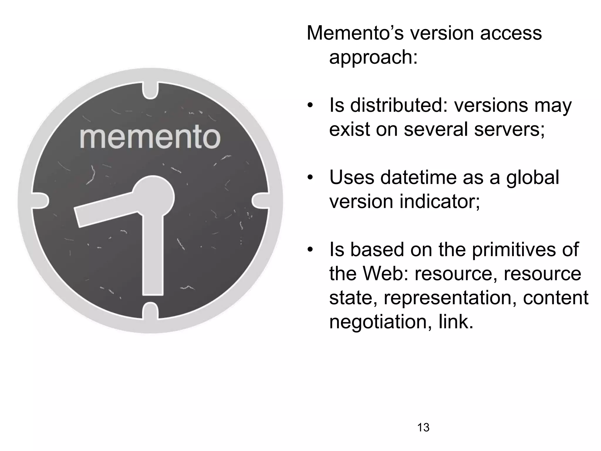 Memento’s version access
approach:
• Is distributed: versions may
exist on several servers;
• Uses datetime as a global
version indicator;
• Is based on the primitives of
the Web: resource, resource
state, representation, content
negotiation, link.
13