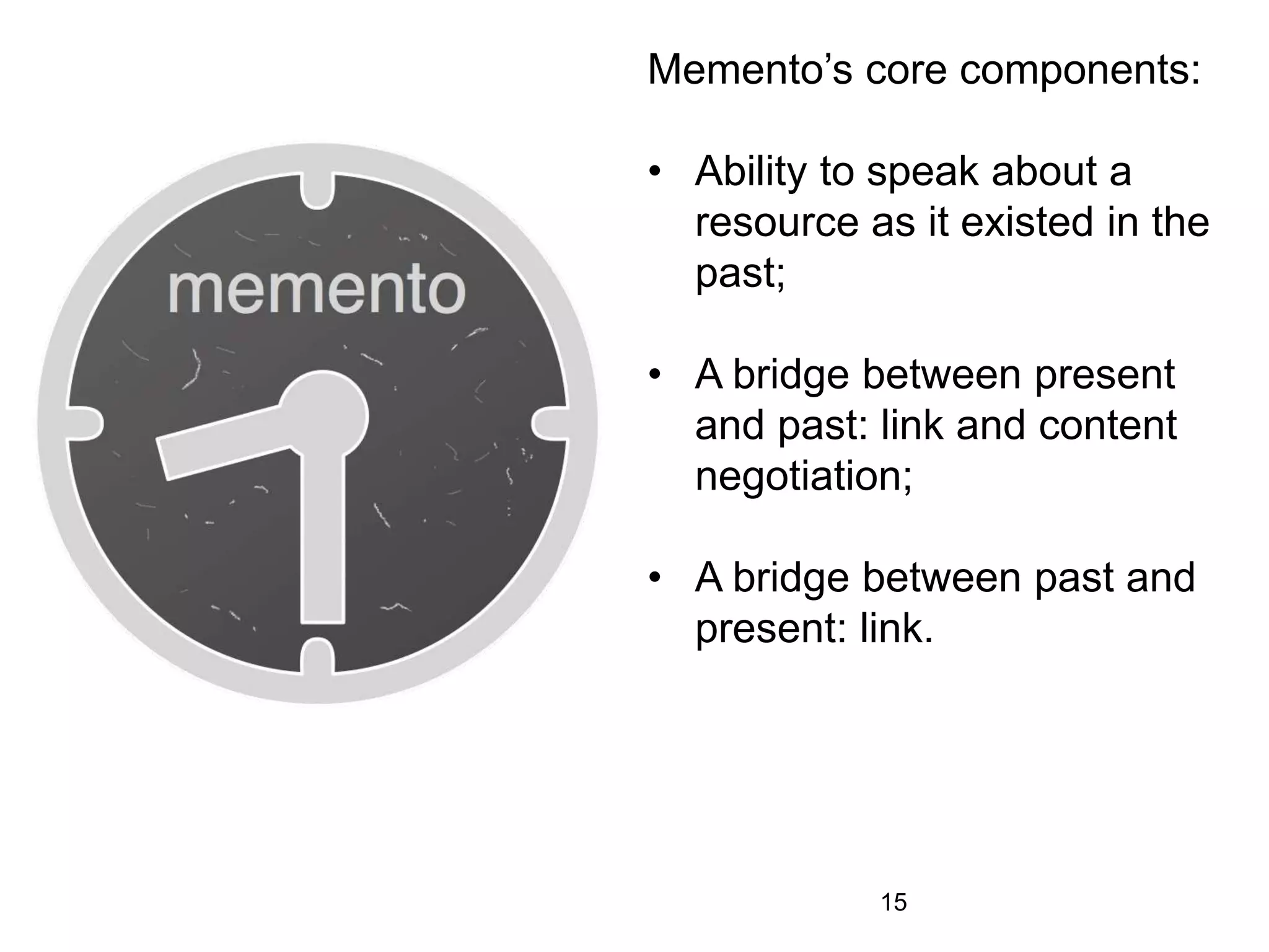 Memento’s core components:
• Ability to speak about a
resource as it existed in the
past;
• A bridge between present
and past: link and content
negotiation;
• A bridge between past and
present: link.
15