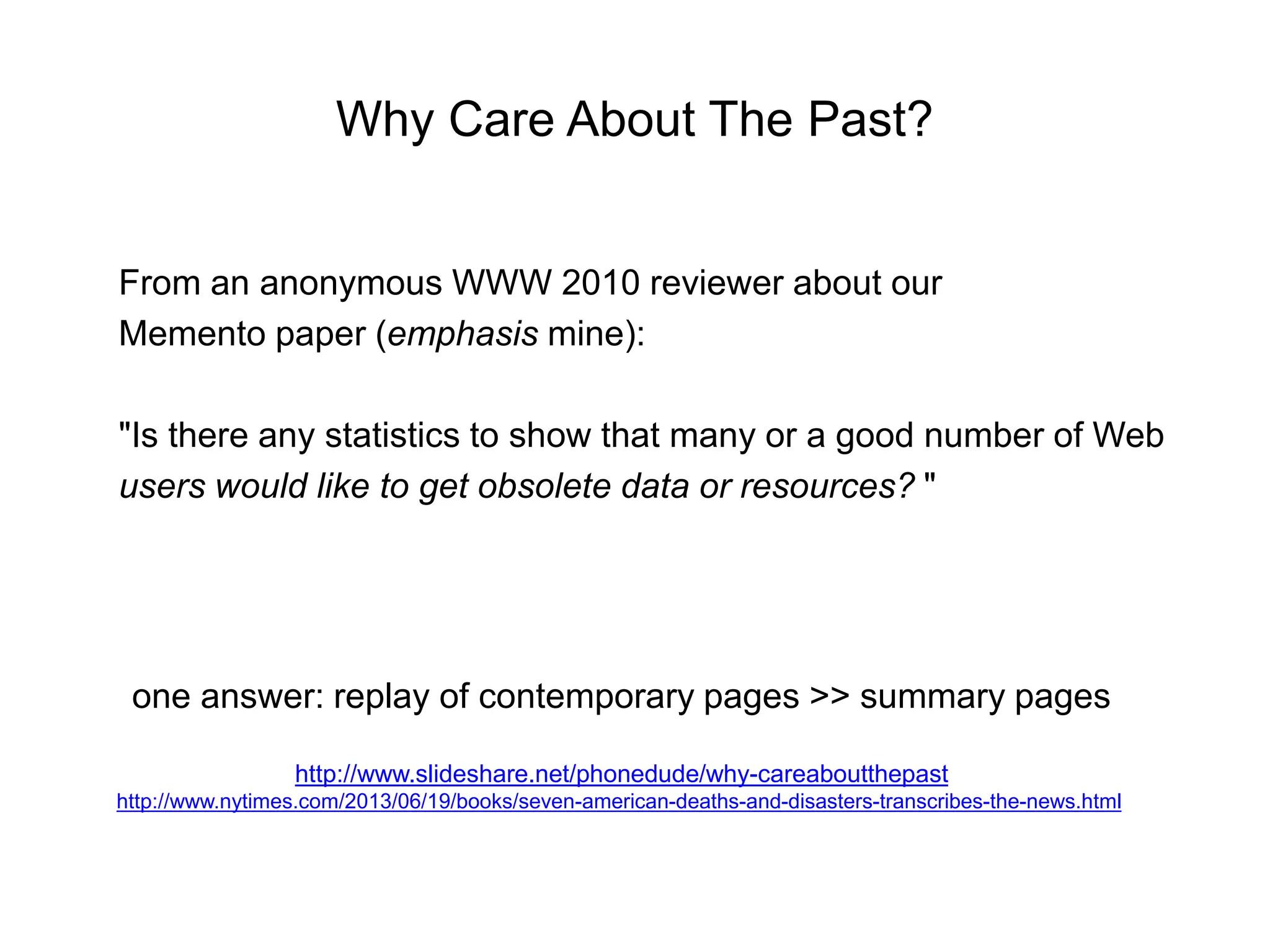 Why Care About The Past?
From an anonymous WWW 2010 reviewer about our
Memento paper (emphasis mine):
"Is there any statistics to show that many or a good number of Web
users would like to get obsolete data or resources? "
one answer: replay of contemporary pages >> summary pages
http://www.slideshare.net/phonedude/why-careaboutthepast
http://www.nytimes.com/2013/06/19/books/seven-american-deaths-and-disasters-transcribes-the-news.html