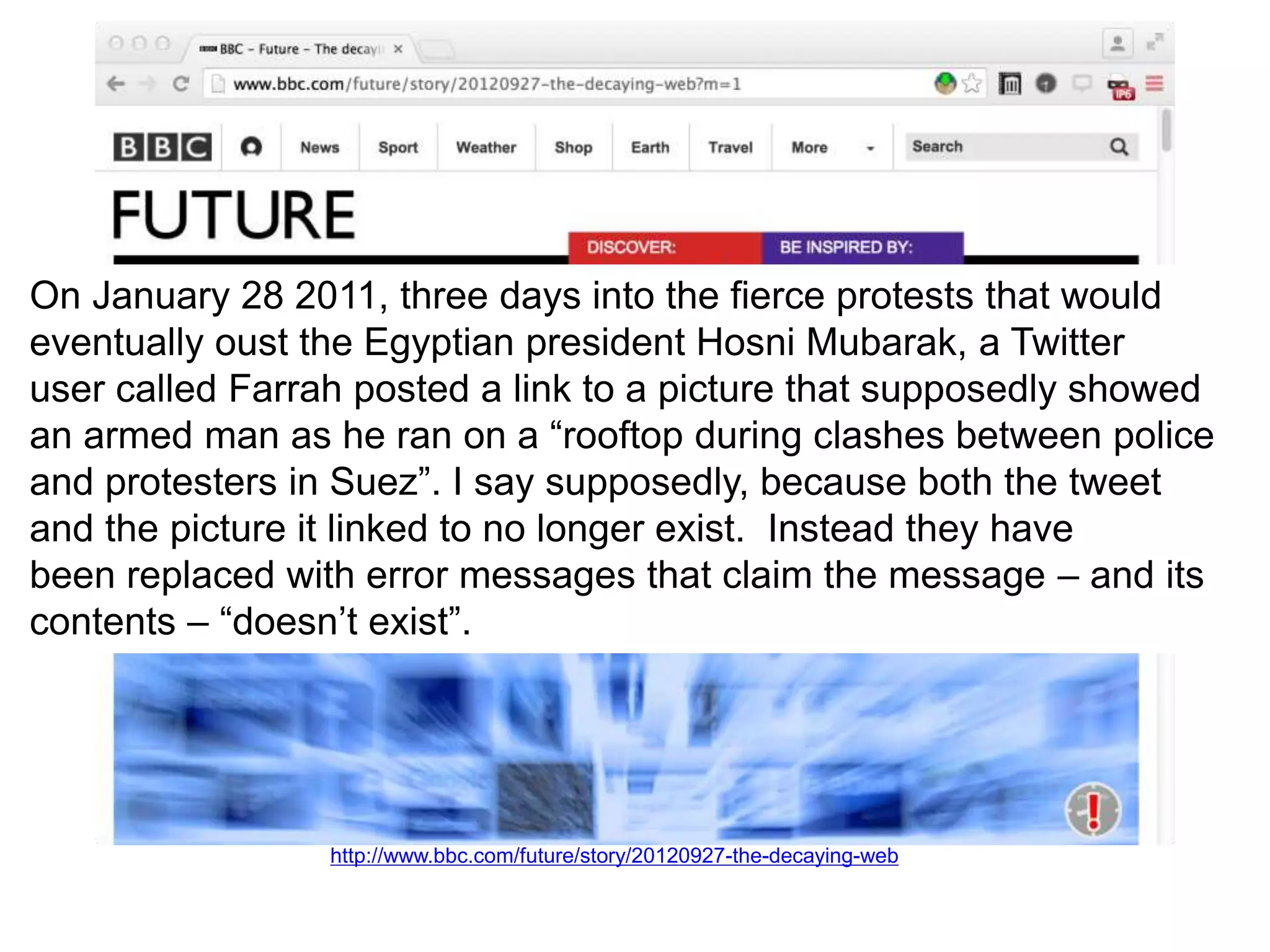 http://www.bbc.com/future/story/20120927-the-decaying-web
On January 28 2011, three days into the fierce protests that would
eventually oust the Egyptian president Hosni Mubarak, a Twitter
user called Farrah posted a link to a picture that supposedly showed
an armed man as he ran on a “rooftop during clashes between police
and protesters in Suez”. I say supposedly, because both the tweet
and the picture it linked to no longer exist. Instead they have
been replaced with error messages that claim the message – and its
contents – “doesn’t exist”.