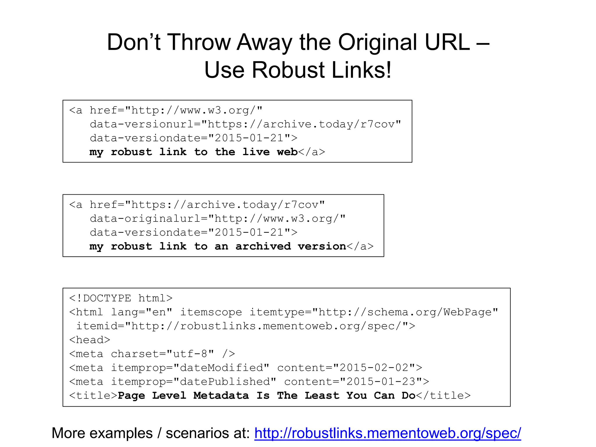 Don’t Throw Away the Original URL –
Use Robust Links!
<a href="http://www.w3.org/"
data-versionurl="https://archive.today/r7cov"
data-versiondate="2015-01-21">
my robust link to the live web</a>
<a href="https://archive.today/r7cov"
data-originalurl="http://www.w3.org/"
data-versiondate="2015-01-21">
my robust link to an archived version</a>
<!DOCTYPE html>
<html lang="en" itemscope itemtype="http://schema.org/WebPage"
itemid="http://robustlinks.mementoweb.org/spec/">
<head>
<meta charset="utf-8" />
<meta itemprop="dateModified" content="2015-02-02">
<meta itemprop="datePublished" content="2015-01-23">
<title>Page Level Metadata Is The Least You Can Do</title>
More examples / scenarios at: http://robustlinks.mementoweb.org/spec/