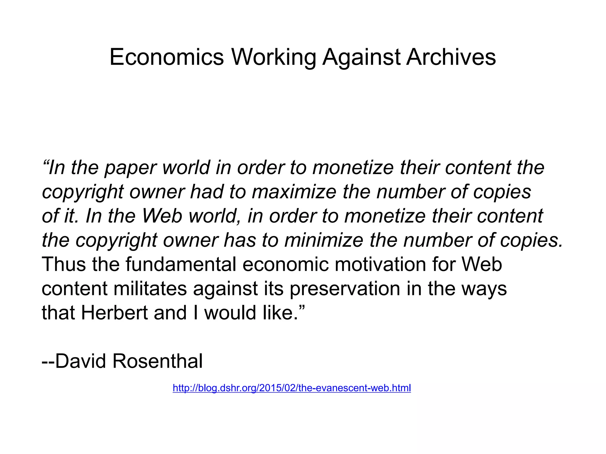 Economics Working Against Archives
“In the paper world in order to monetize their content the
copyright owner had to maximize the number of copies
of it. In the Web world, in order to monetize their content
the copyright owner has to minimize the number of copies.
Thus the fundamental economic motivation for Web
content militates against its preservation in the ways
that Herbert and I would like.”
--David Rosenthal
http://blog.dshr.org/2015/02/the-evanescent-web.html