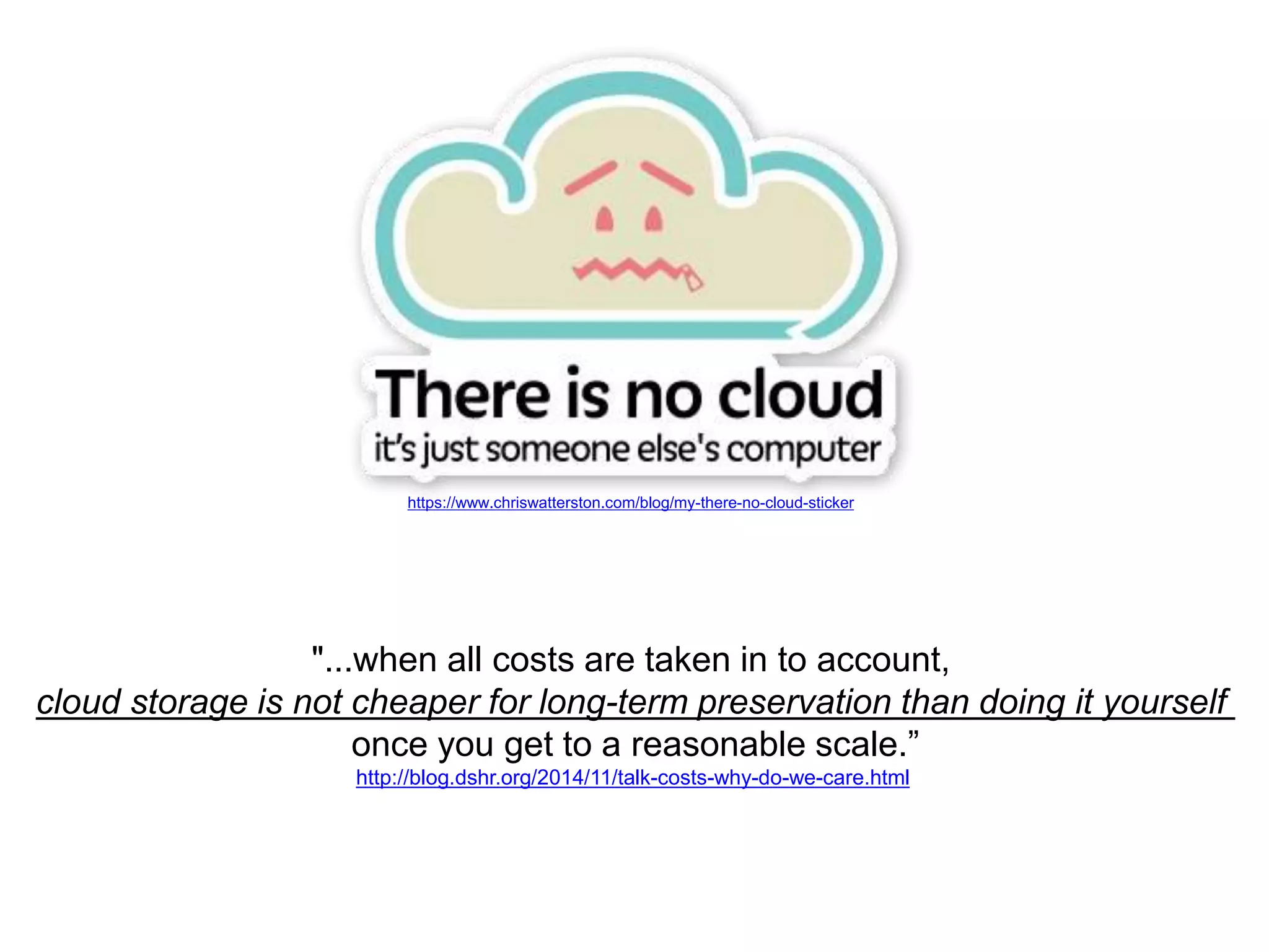 https://www.chriswatterston.com/blog/my-there-no-cloud-sticker
"...when all costs are taken in to account,
cloud storage is not cheaper for long-term preservation than doing it yourself
once you get to a reasonable scale.”
http://blog.dshr.org/2014/11/talk-costs-why-do-we-care.html