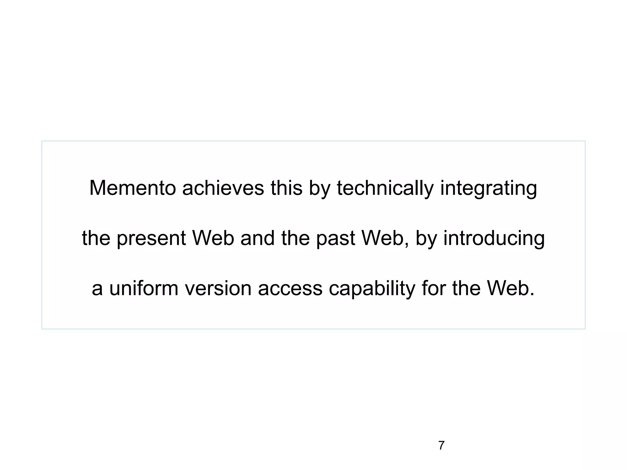 Memento achieves this by technically integrating
the present Web and the past Web, by introducing
a uniform version access capability for the Web.
7