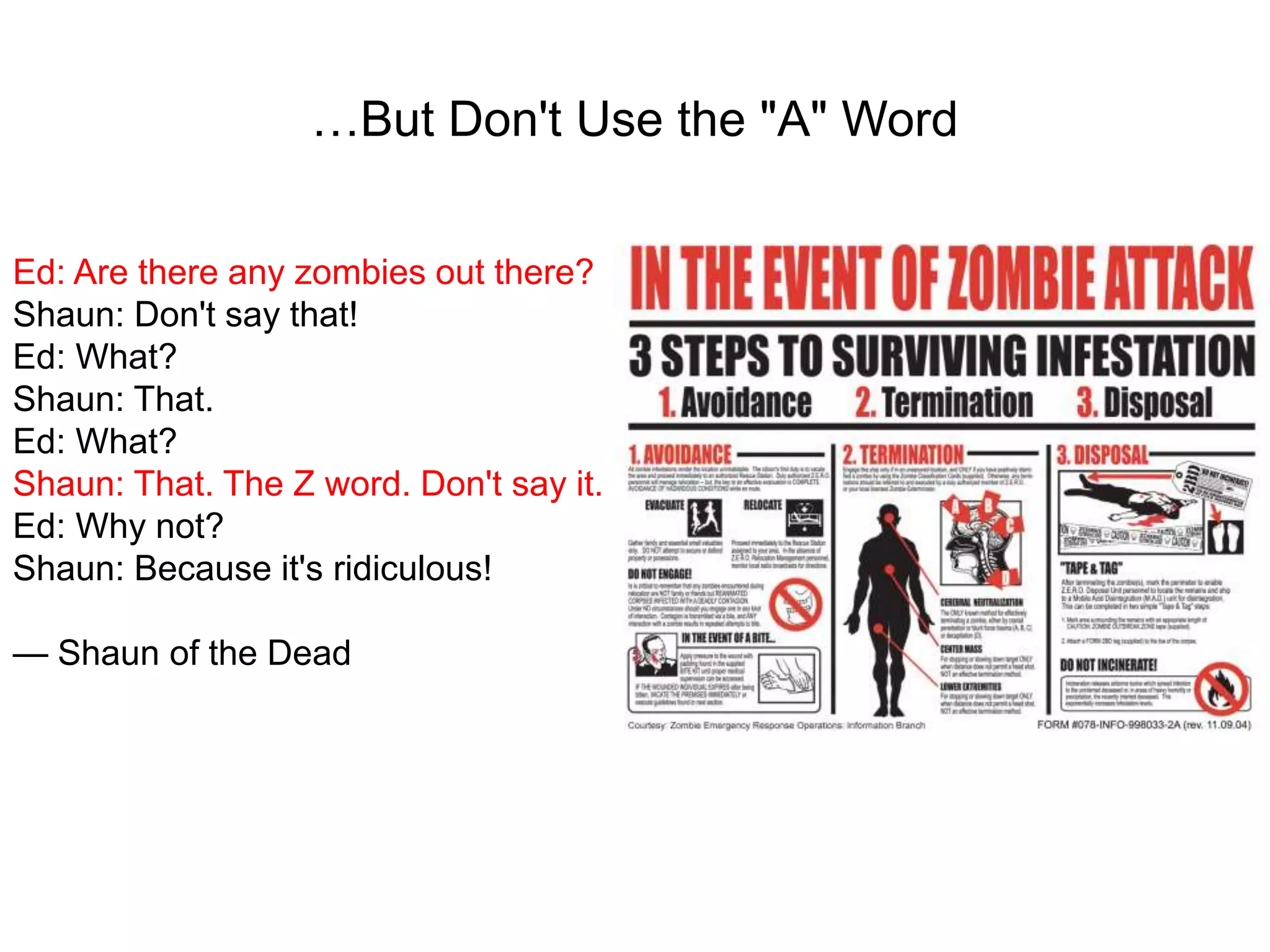 …But Don't Use the "A" Word
Ed: Are there any zombies out there?
Shaun: Don't say that!
Ed: What?
Shaun: That.
Ed: What?
Shaun: That. The Z word. Don't say it.
Ed: Why not?
Shaun: Because it's ridiculous!
— Shaun of the Dead