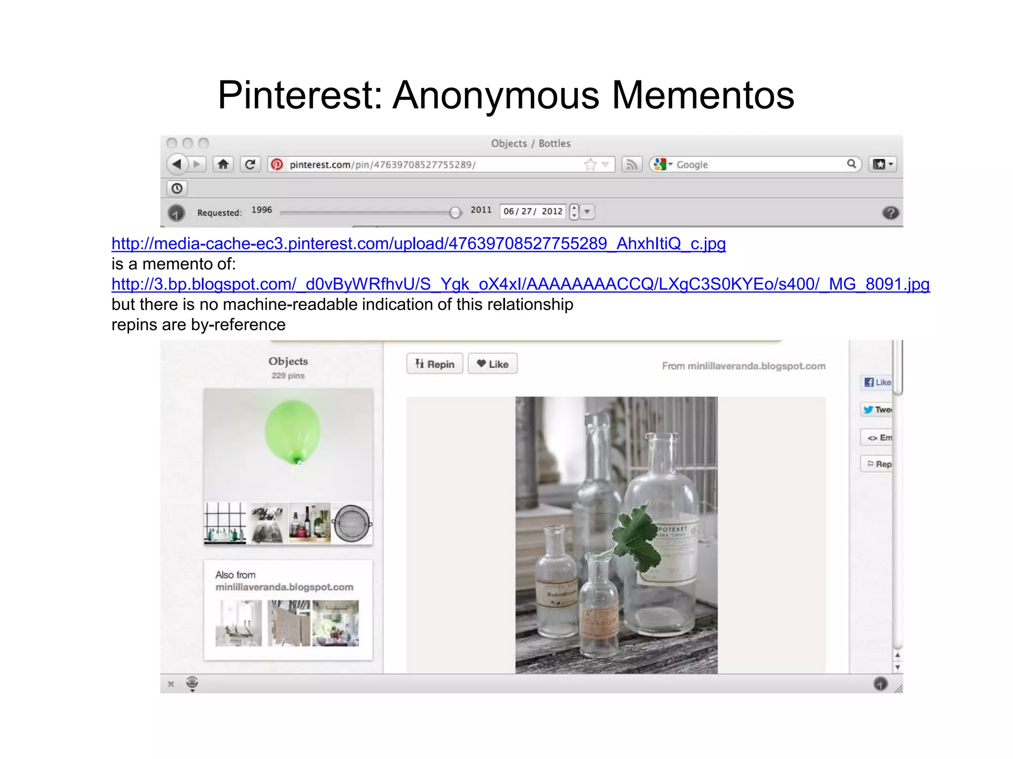 Pinterest: Anonymous Mementos
http://media-cache-ec3.pinterest.com/upload/47639708527755289_AhxhItiQ_c.jpg
is a memento of:
http://3.bp.blogspot.com/_d0vByWRfhvU/S_Ygk_oX4xI/AAAAAAAACCQ/LXgC3S0KYEo/s400/_MG_8091.jpg
but there is no machine-readable indication of this relationship
repins are by-reference