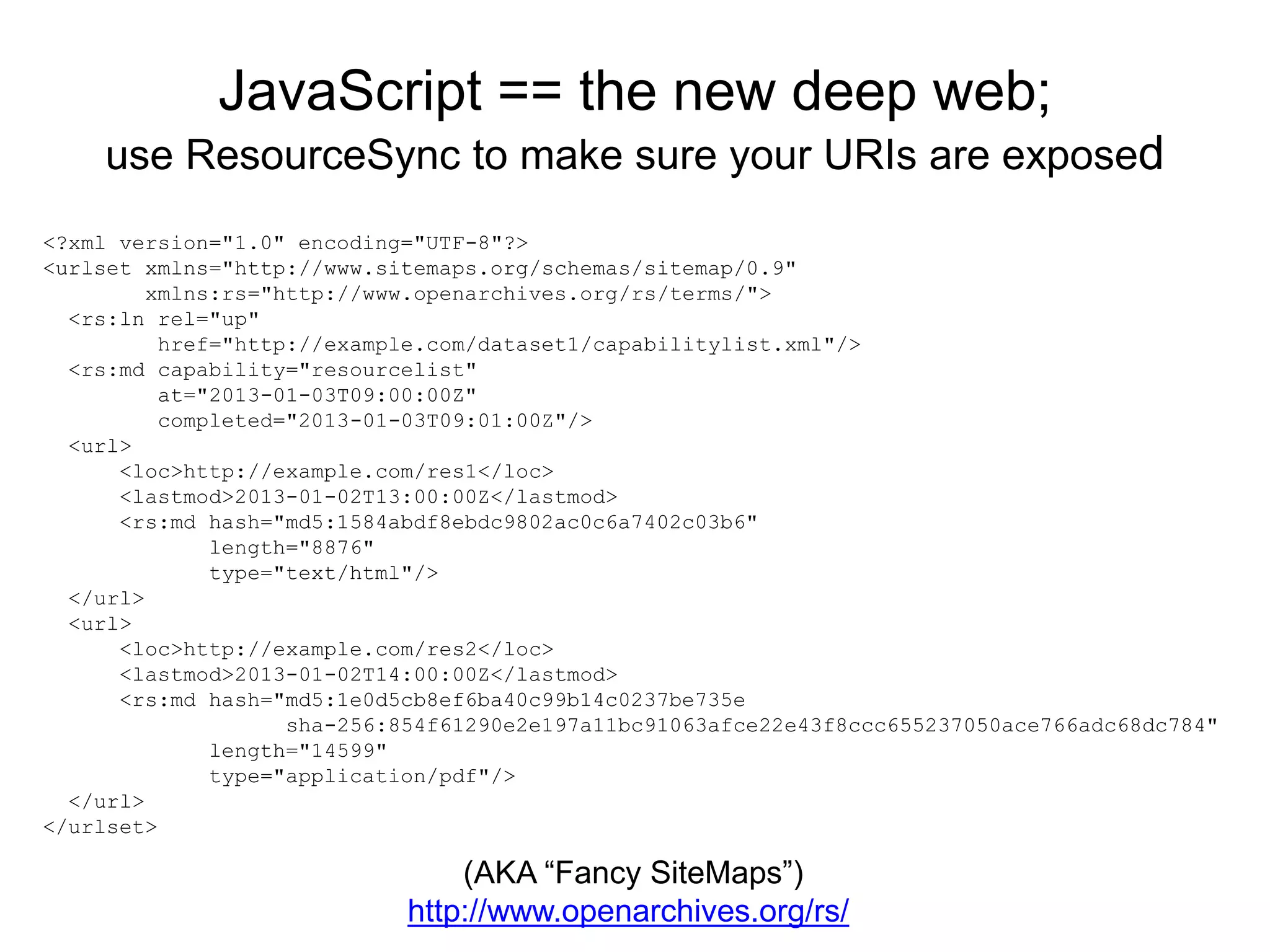 JavaScript == the new deep web;
use ResourceSync to make sure your URIs are exposed
<?xml version="1.0" encoding="UTF-8"?>
<urlset xmlns="http://www.sitemaps.org/schemas/sitemap/0.9"
xmlns:rs="http://www.openarchives.org/rs/terms/">
<rs:ln rel="up"
href="http://example.com/dataset1/capabilitylist.xml"/>
<rs:md capability="resourcelist"
at="2013-01-03T09:00:00Z"
completed="2013-01-03T09:01:00Z"/>
<url>
<loc>http://example.com/res1</loc>
<lastmod>2013-01-02T13:00:00Z</lastmod>
<rs:md hash="md5:1584abdf8ebdc9802ac0c6a7402c03b6"
length="8876"
type="text/html"/>
</url>
<url>
<loc>http://example.com/res2</loc>
<lastmod>2013-01-02T14:00:00Z</lastmod>
<rs:md hash="md5:1e0d5cb8ef6ba40c99b14c0237be735e
sha-256:854f61290e2e197a11bc91063afce22e43f8ccc655237050ace766adc68dc784"
length="14599"
type="application/pdf"/>
</url>
</urlset>
(AKA “Fancy SiteMaps”)
http://www.openarchives.org/rs/