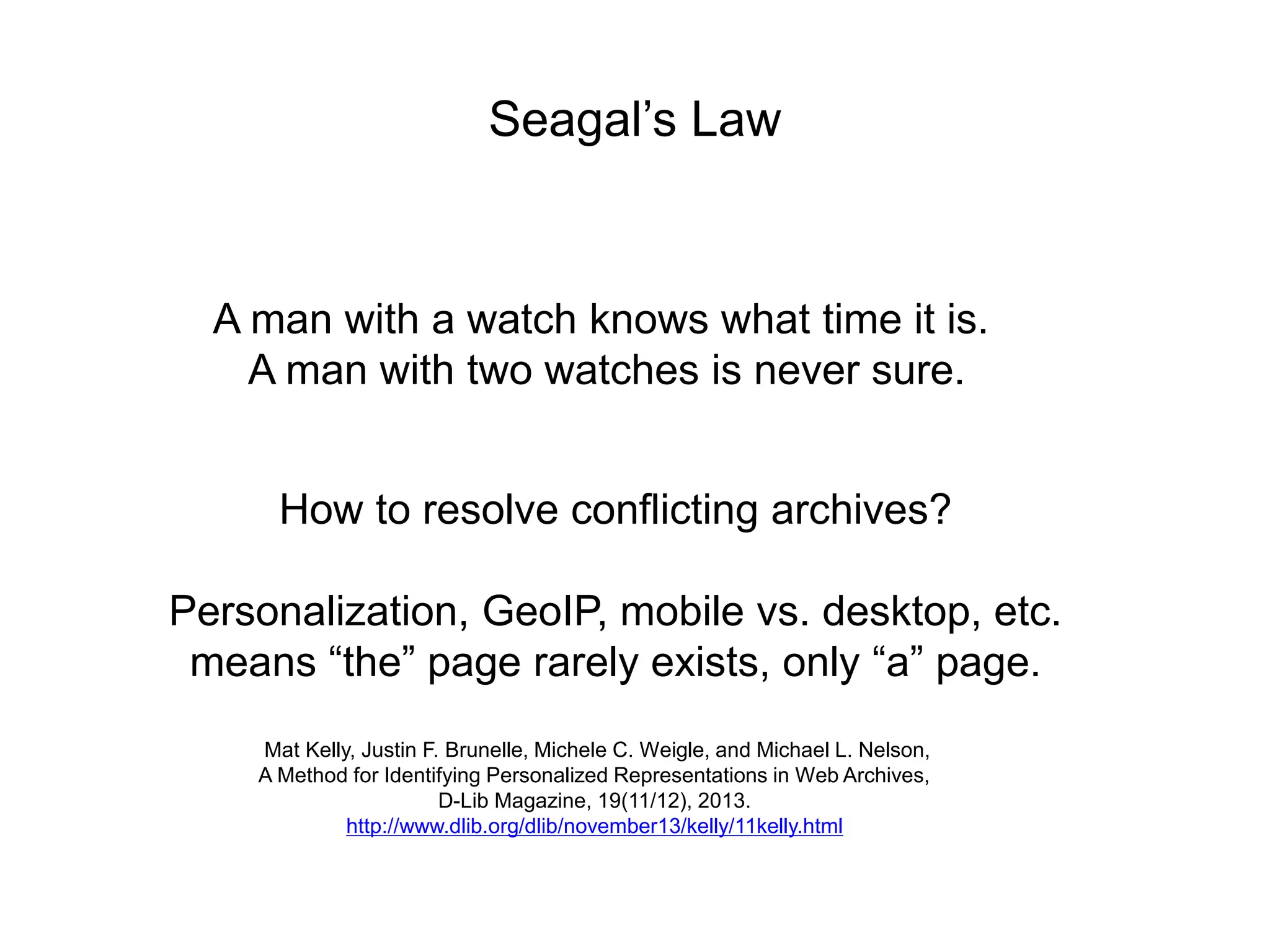 Seagal’s Law
A man with a watch knows what time it is.
A man with two watches is never sure.
How to resolve conflicting archives?
Personalization, GeoIP, mobile vs. desktop, etc.
means “the” page rarely exists, only “a” page.
Mat Kelly, Justin F. Brunelle, Michele C. Weigle, and Michael L. Nelson,
A Method for Identifying Personalized Representations in Web Archives,
D-Lib Magazine, 19(11/12), 2013.
http://www.dlib.org/dlib/november13/kelly/11kelly.html