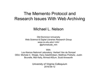 The Memento Protocol and
Research Issues With Web Archiving
Michael L. Nelson
Old Dominion University
Web Science & Digital Libraries Research Group
www.cs.odu.edu/~mln/
@phonedude_mln
With:
Los Alamos National Laboratory: Herbert Van de Sompel
ODU: Michele C. Weigle, Hany SalahEldeen, Matthias Prellwitz, Justin
Brunelle, Mat Kelly, Ahmed AlSum, Scott Ainsworth
University of Virginia Colloquium
2016-09-12
 