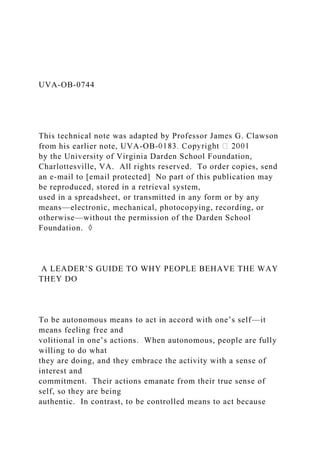 UVA-OB-0744
This technical note was adapted by Professor James G. Clawson
from his earlier note, UVA-OB-
by the University of Virginia Darden School Foundation,
Charlottesville, VA. All rights reserved. To order copies, send
an e-mail to [email protected] No part of this publication may
be reproduced, stored in a retrieval system,
used in a spreadsheet, or transmitted in any form or by any
means—electronic, mechanical, photocopying, recording, or
otherwise—without the permission of the Darden School
Foundation. ◊
A LEADER’S GUIDE TO WHY PEOPLE BEHAVE THE WAY
THEY DO
To be autonomous means to act in accord with one’s self—it
means feeling free and
volitional in one’s actions. When autonomous, people are fully
willing to do what
they are doing, and they embrace the activity with a sense of
interest and
commitment. Their actions emanate from their true sense of
self, so they are being
authentic. In contrast, to be controlled means to act because
 